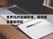 九游娱乐在线-包含克罗托内主场告捷，保级希望重新燃起的词条
