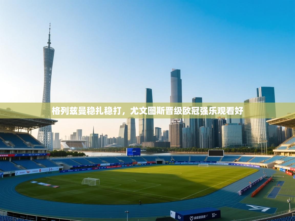 格列兹曼稳扎稳打,尤文图斯晋级欧冠强乐观看好