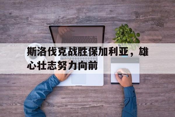 斯洛伐克战胜保加利亚，雄心壮志努力向前的简单介绍
